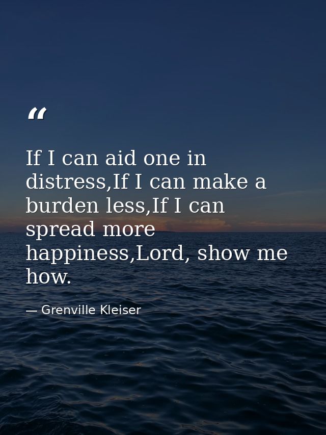 If I can aid one in distress,If I can make a burden less,If I can spread more happiness,Lord, show me how. — Grenville Kleiser