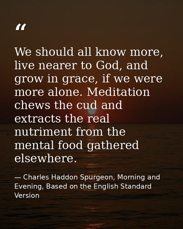 We should all know more, live nearer to God, and grow in grace, if we were more alone. Meditation chews the cud and extr — Charles Haddon Spurgeon, Morning and Evening, Based on the English Standard Version