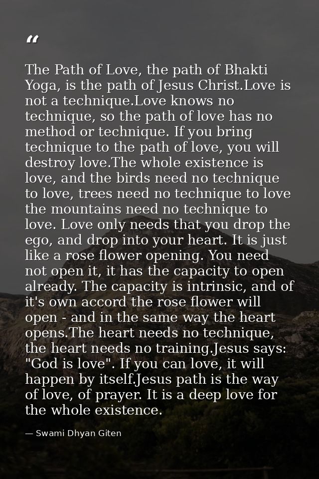The Path of Love, the path of Bhakti Yoga, is the path of Jesus Christ.Love is not a technique.Love knows no technique,  — Swami Dhyan Giten