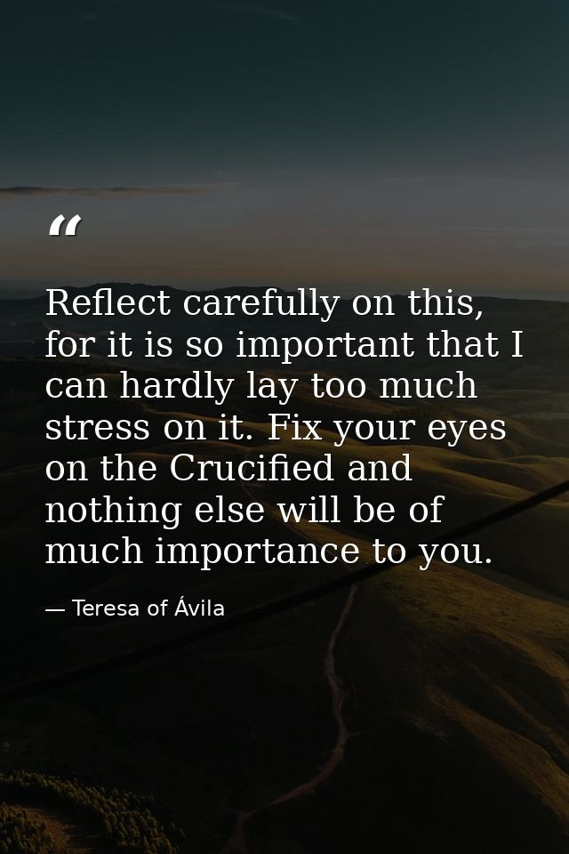 Reflect carefully on this, for it is so important that I can hardly lay too much stress on it. Fix your eyes on the Cruc — Teresa of Ávila