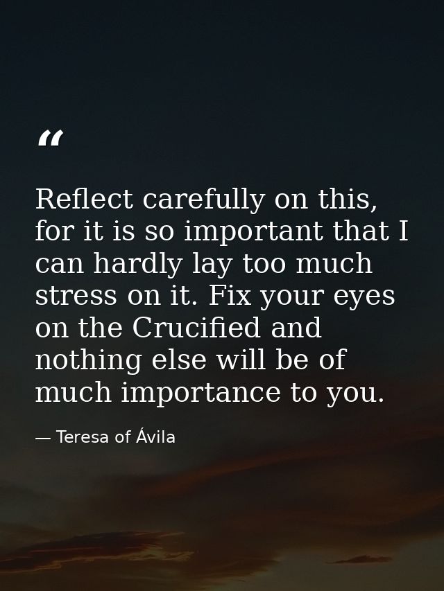 Reflect carefully on this, for it is so important that I can hardly lay too much stress on it. Fix your eyes on the Cruc — Teresa of Ávila