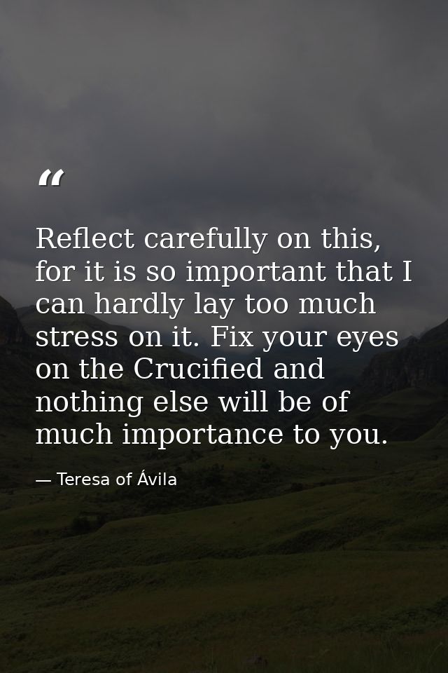 Reflect carefully on this, for it is so important that I can hardly lay too much stress on it. Fix your eyes on the Cruc — Teresa of Ávila