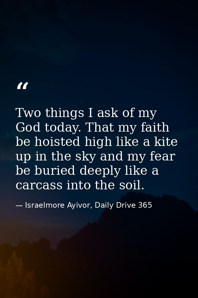 Two things I ask of my God today. That my faith be hoisted high like a kite up in the sky and my fear be buried deeply l — Israelmore Ayivor, Daily Drive 365