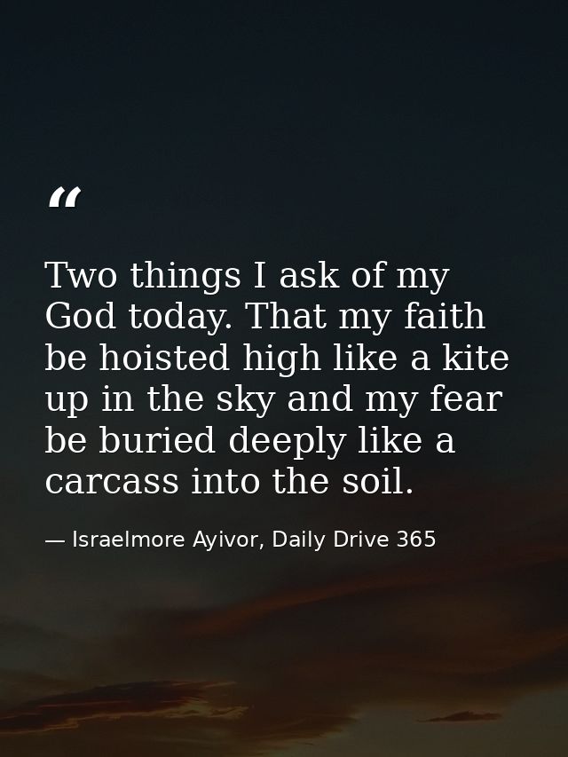 Two things I ask of my God today. That my faith be hoisted high like a kite up in the sky and my fear be buried deeply l — Israelmore Ayivor, Daily Drive 365