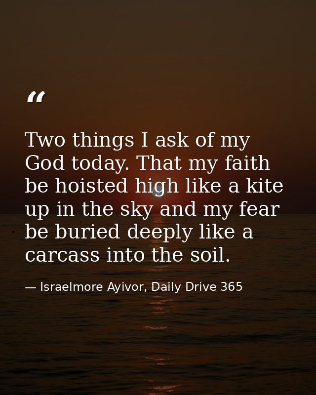Two things I ask of my God today. That my faith be hoisted high like a kite up in the sky and my fear be buried deeply l — Israelmore Ayivor, Daily Drive 365