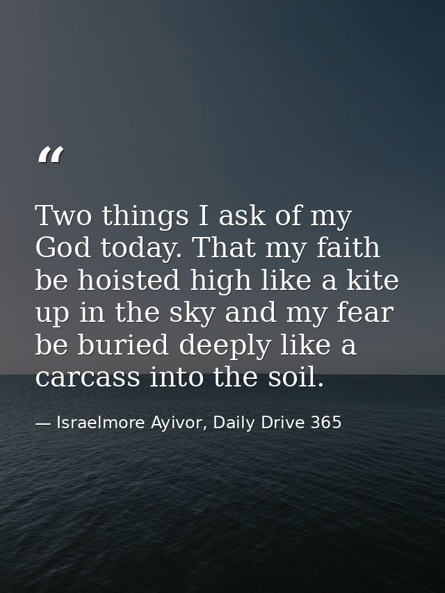 Two things I ask of my God today. That my faith be hoisted high like a kite up in the sky and my fear be buried deeply l — Israelmore Ayivor, Daily Drive 365