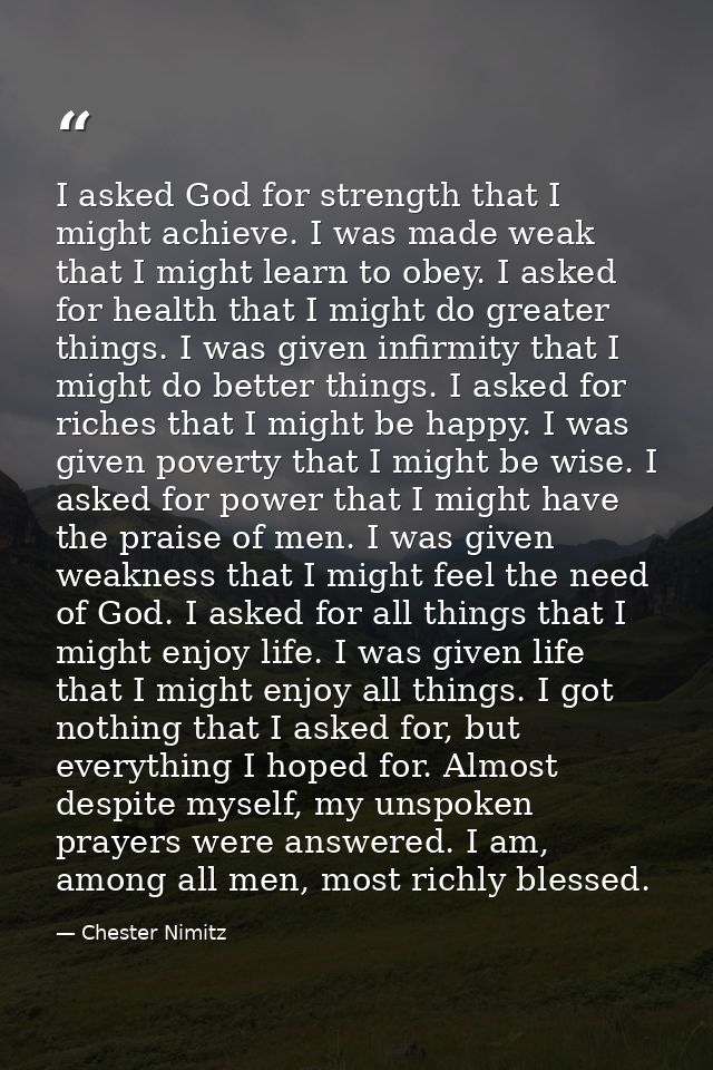 I asked God for strength that I might achieve. I was made weak that I might learn to obey. I asked for health that I mig — Chester Nimitz