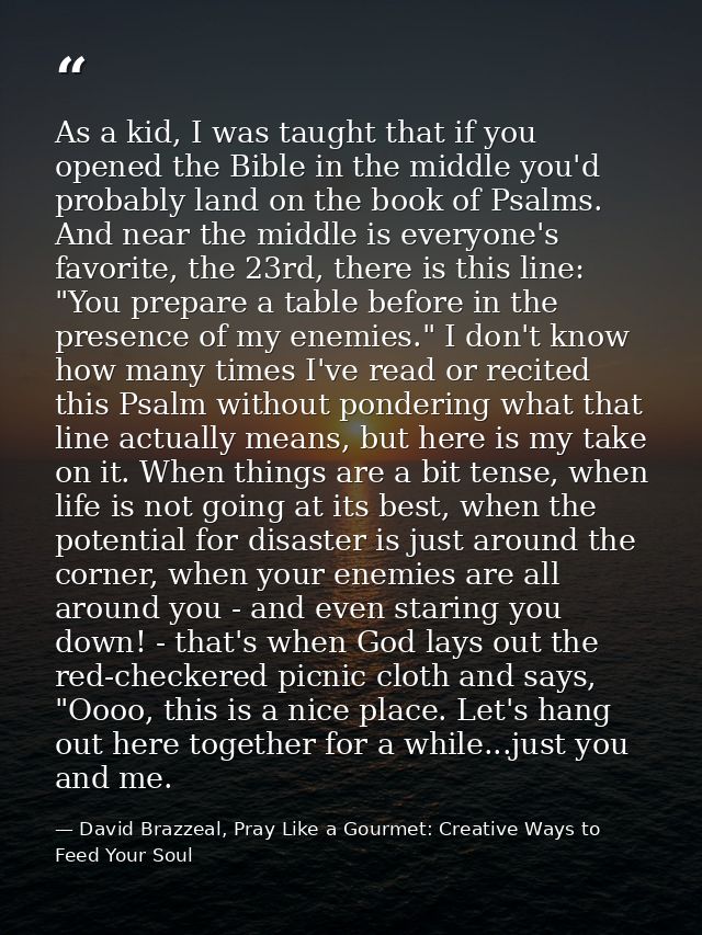 As a kid, I was taught that if you opened the Bible in the middle you'd probably land on the book of Psalms. And near th — David Brazzeal, Pray Like a Gourmet: Creative Ways to Feed Your Soul
