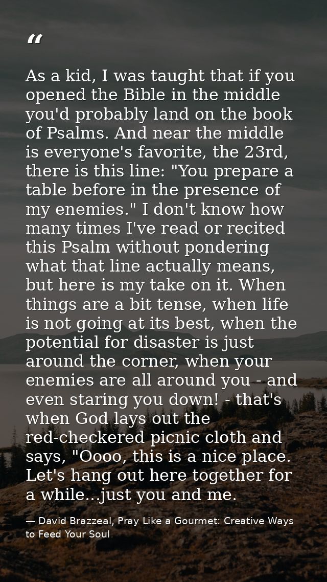 As a kid, I was taught that if you opened the Bible in the middle you'd probably land on the book of Psalms. And near th — David Brazzeal, Pray Like a Gourmet: Creative Ways to Feed Your Soul