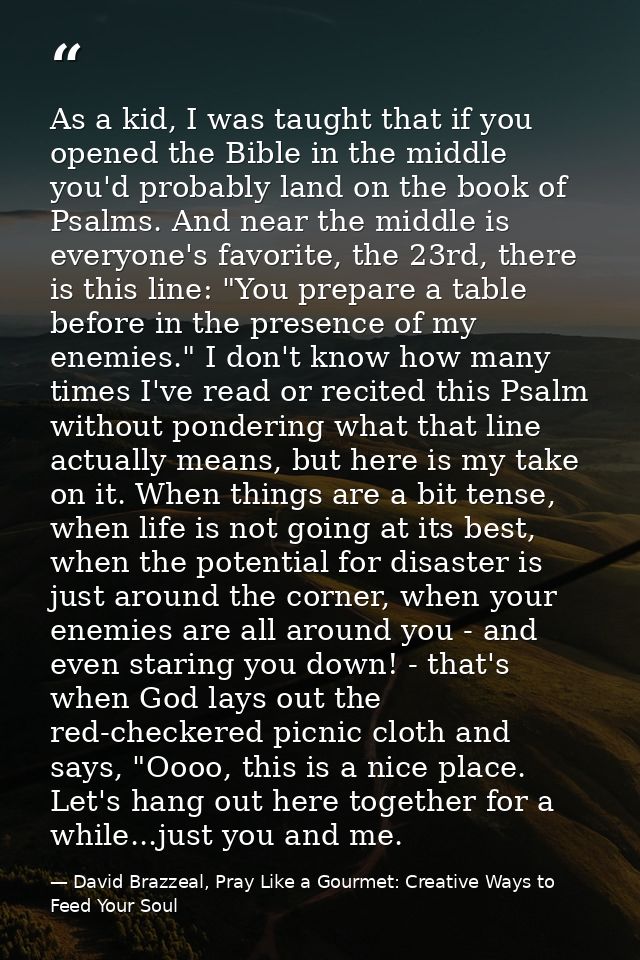 As a kid, I was taught that if you opened the Bible in the middle you'd probably land on the book of Psalms. And near th — David Brazzeal, Pray Like a Gourmet: Creative Ways to Feed Your Soul