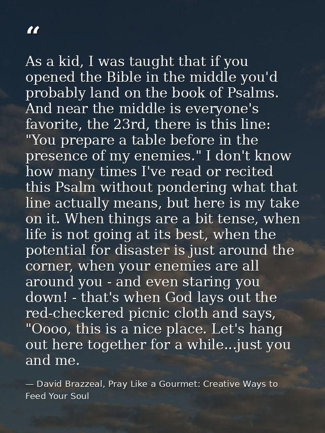 As a kid, I was taught that if you opened the Bible in the middle you'd probably land on the book of Psalms. And near th — David Brazzeal, Pray Like a Gourmet: Creative Ways to Feed Your Soul