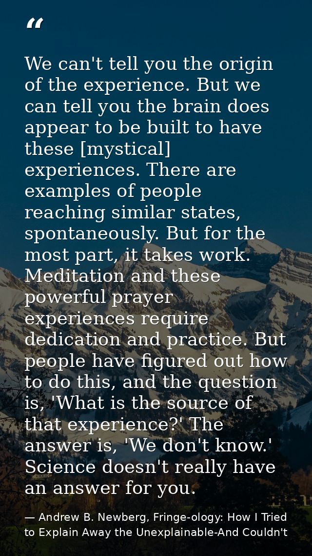 We can't tell you the origin of the experience. But we can tell you the brain does appear to be built to have these [mys — Andrew B. Newberg, Fringe-ology: How I Tried to Explain Away the Unexplainable-And Couldn't