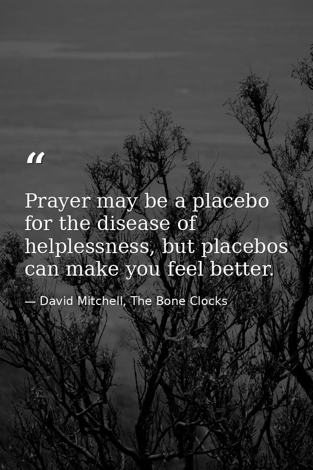 Prayer may be a placebo for the disease of helplessness, but placebos can make you feel better. — David Mitchell, The Bone Clocks