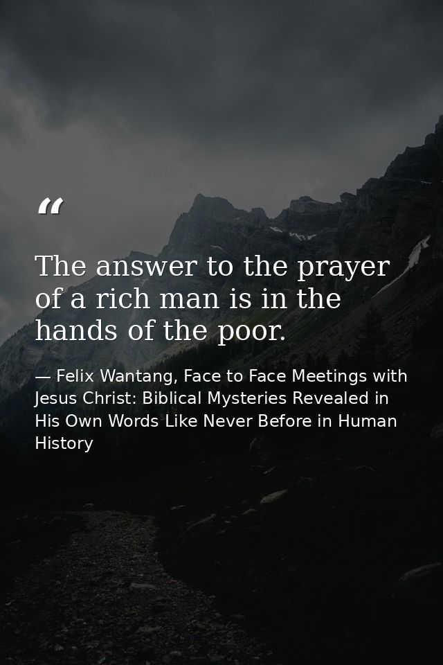 The answer to the prayer of a rich man is in the hands of the poor. — Felix Wantang, Face to Face Meetings with Jesus Christ: Biblical Mysteries Revealed in His Own Words Like Never Before in Human History
