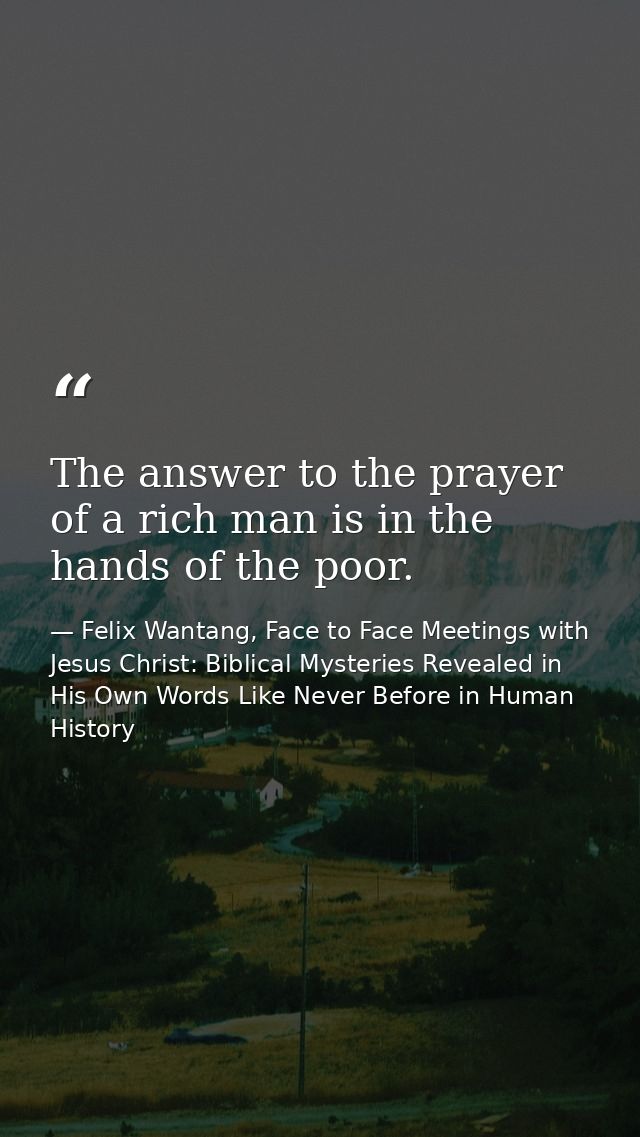 The answer to the prayer of a rich man is in the hands of the poor. — Felix Wantang, Face to Face Meetings with Jesus Christ: Biblical Mysteries Revealed in His Own Words Like Never Before in Human History