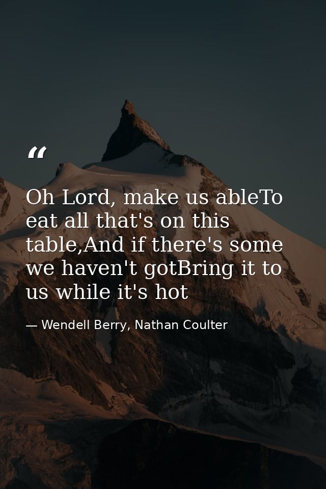 Oh Lord, make us ableTo eat all that's on this table,And if there's some we haven't gotBring it to us while it's hot — Wendell Berry, Nathan Coulter