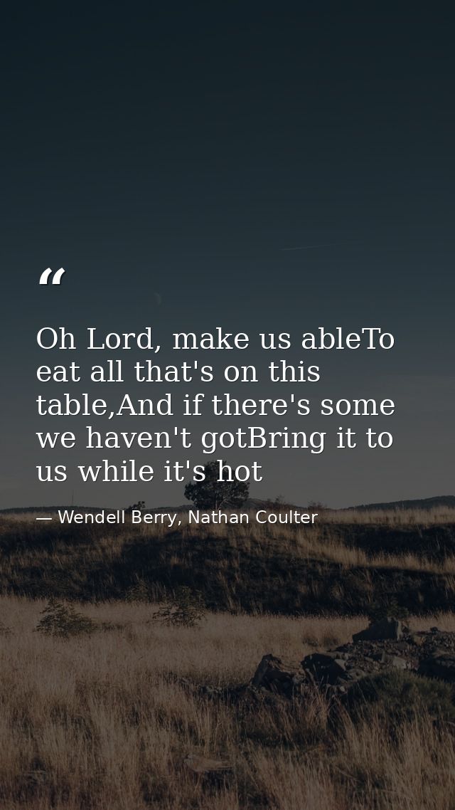 Oh Lord, make us ableTo eat all that's on this table,And if there's some we haven't gotBring it to us while it's hot — Wendell Berry, Nathan Coulter