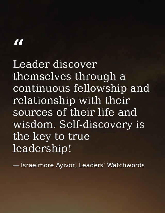 Leader discover themselves through a continuous fellowship and relationship with their sources of their life and wisdom. — Israelmore Ayivor, Leaders' Watchwords