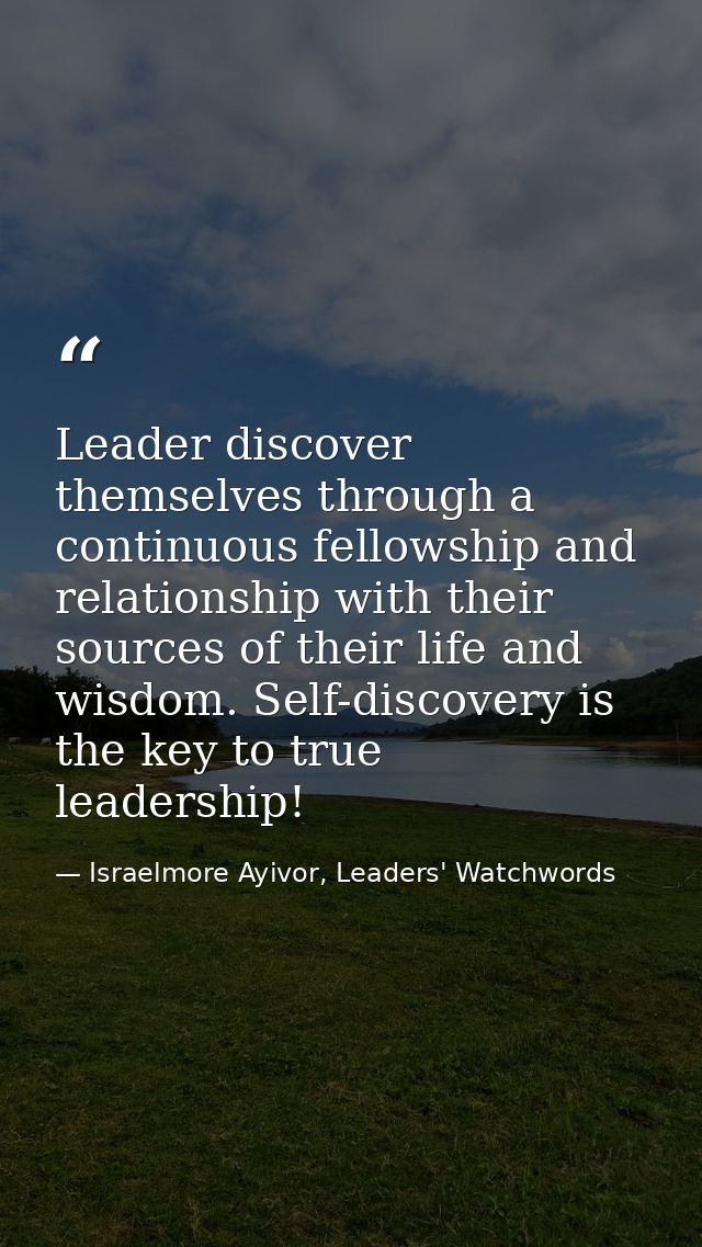 Leader discover themselves through a continuous fellowship and relationship with their sources of their life and wisdom. — Israelmore Ayivor, Leaders' Watchwords