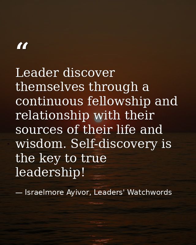 Leader discover themselves through a continuous fellowship and relationship with their sources of their life and wisdom. — Israelmore Ayivor, Leaders' Watchwords