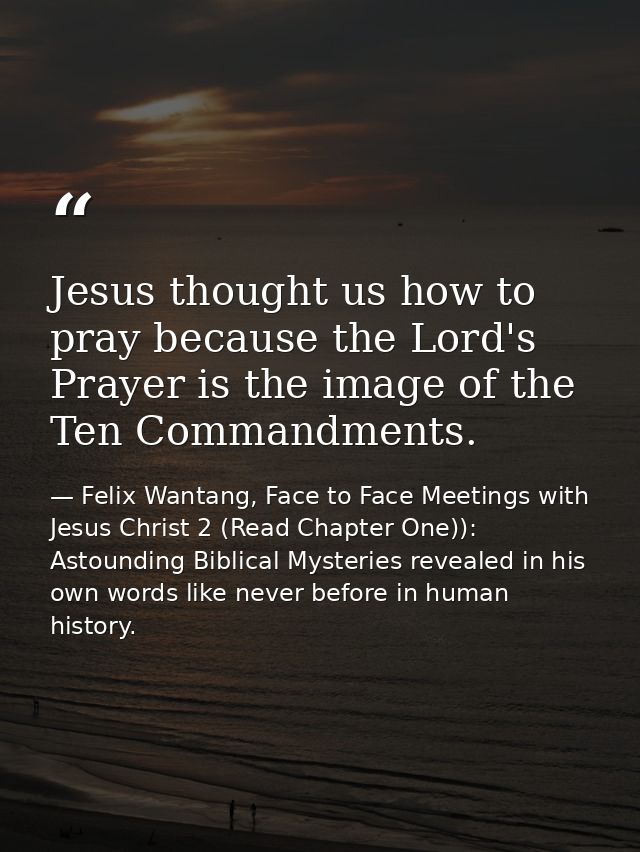 Jesus thought us how to pray because the Lord's Prayer is the image of the Ten Commandments. — Felix Wantang, Face to Face Meetings with Jesus Christ 2 (Read Chapter One)): Astounding Biblical Mysteries revealed in his own words like never before in human history.