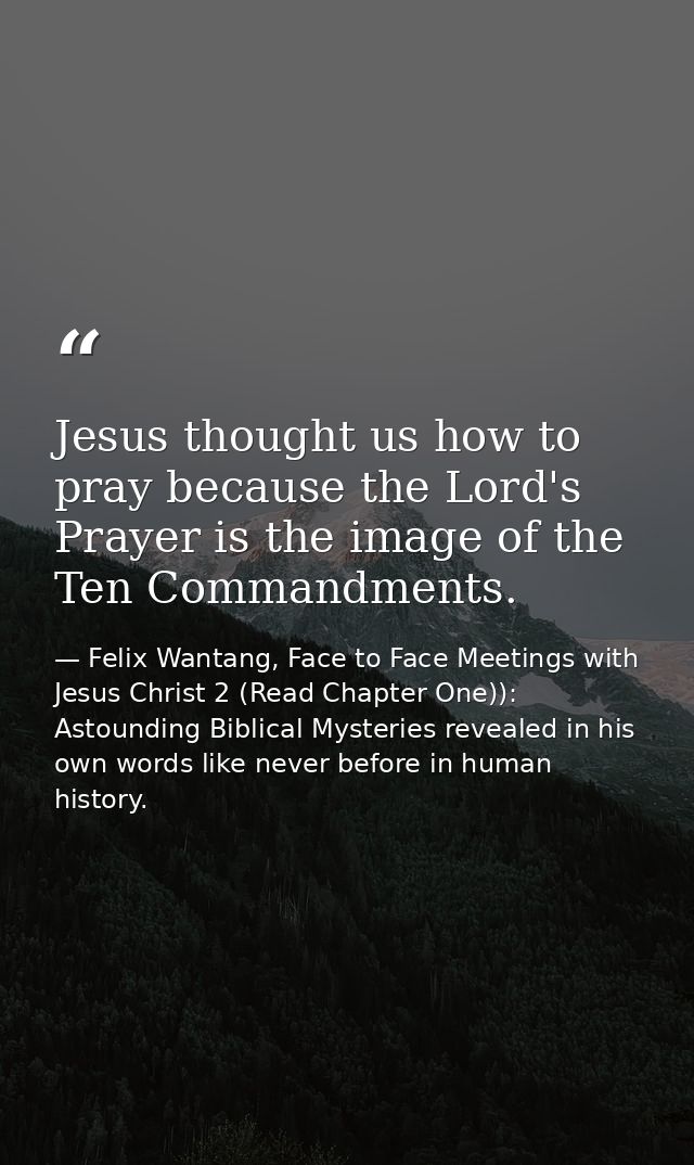 Jesus thought us how to pray because the Lord's Prayer is the image of the Ten Commandments. — Felix Wantang, Face to Face Meetings with Jesus Christ 2 (Read Chapter One)): Astounding Biblical Mysteries revealed in his own words like never before in human history.