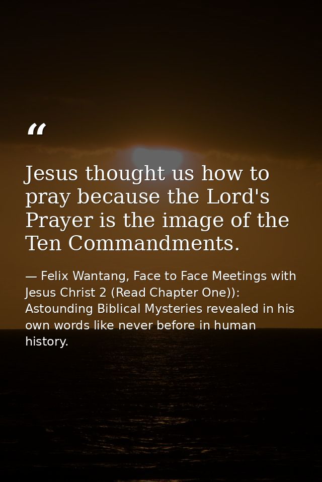 Jesus thought us how to pray because the Lord's Prayer is the image of the Ten Commandments. — Felix Wantang, Face to Face Meetings with Jesus Christ 2 (Read Chapter One)): Astounding Biblical Mysteries revealed in his own words like never before in human history.