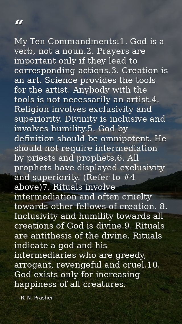 My Ten Commandments:1. God is a verb, not a noun.2. Prayers are important only if they lead to corresponding actions.3.  — R. N. Prasher
