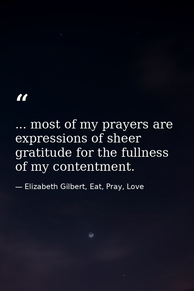 ... most of my prayers are expressions of sheer gratitude for the fullness of my contentment. — Elizabeth Gilbert, Eat, Pray, Love