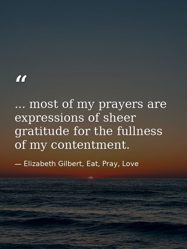 ... most of my prayers are expressions of sheer gratitude for the fullness of my contentment. — Elizabeth Gilbert, Eat, Pray, Love