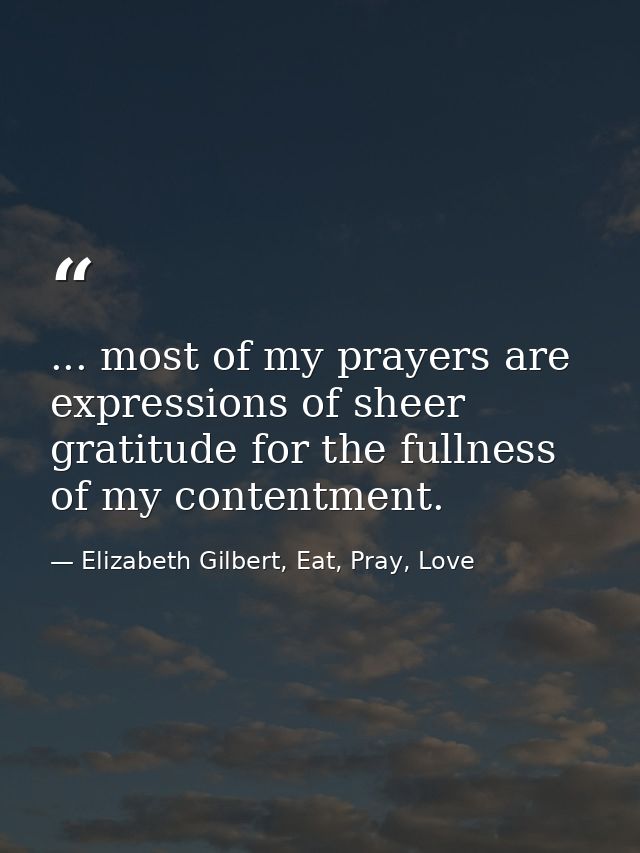 ... most of my prayers are expressions of sheer gratitude for the fullness of my contentment. — Elizabeth Gilbert, Eat, Pray, Love