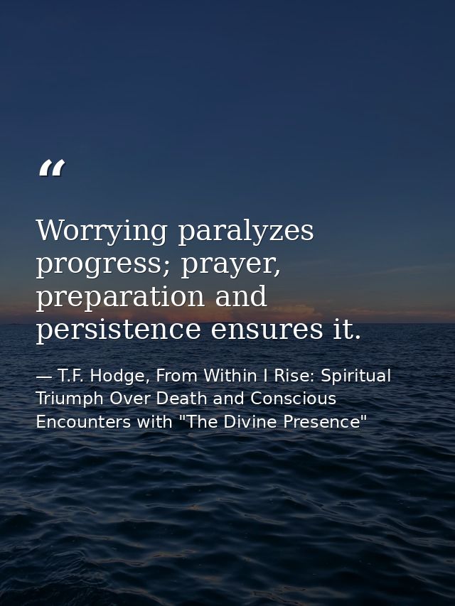 Worrying paralyzes progress; prayer, preparation and persistence ensures it. — T.F. Hodge, From Within I Rise: Spiritual Triumph Over Death and Conscious Encounters with "The Divine Presence"