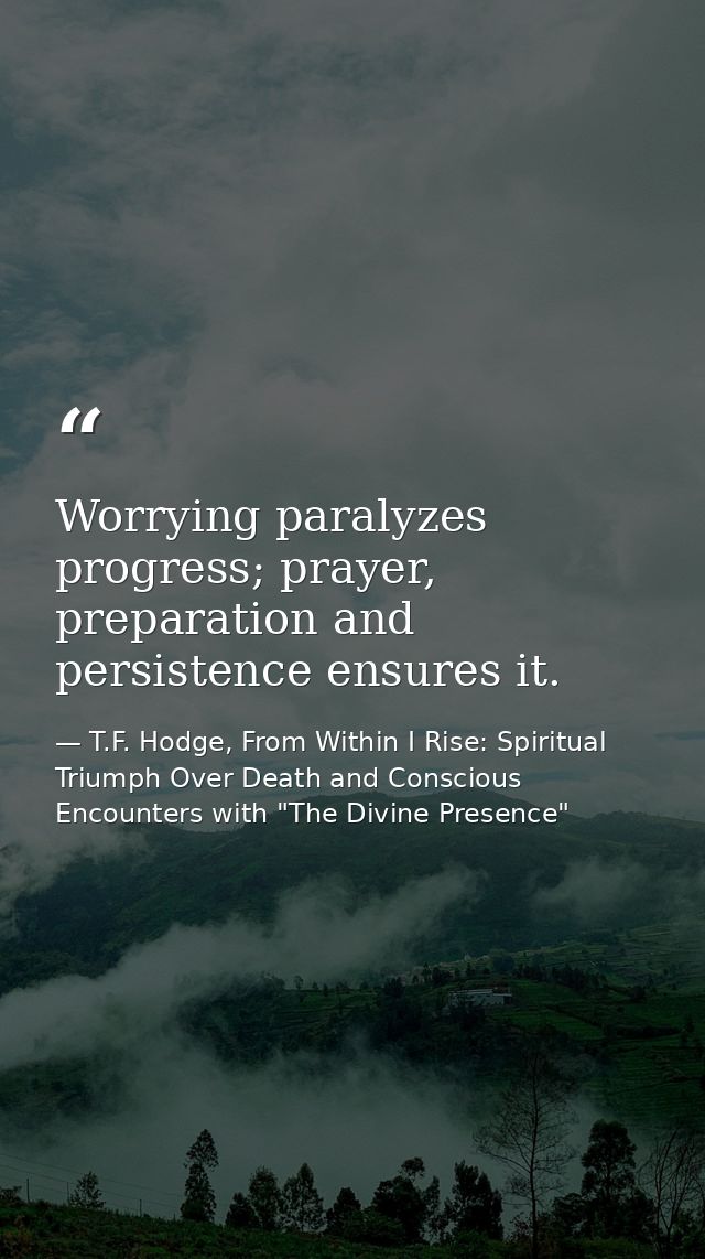 Worrying paralyzes progress; prayer, preparation and persistence ensures it. — T.F. Hodge, From Within I Rise: Spiritual Triumph Over Death and Conscious Encounters with "The Divine Presence"