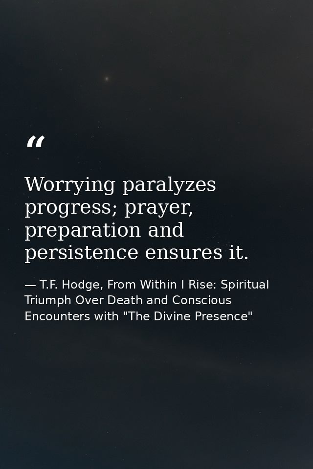 Worrying paralyzes progress; prayer, preparation and persistence ensures it. — T.F. Hodge, From Within I Rise: Spiritual Triumph Over Death and Conscious Encounters with "The Divine Presence"