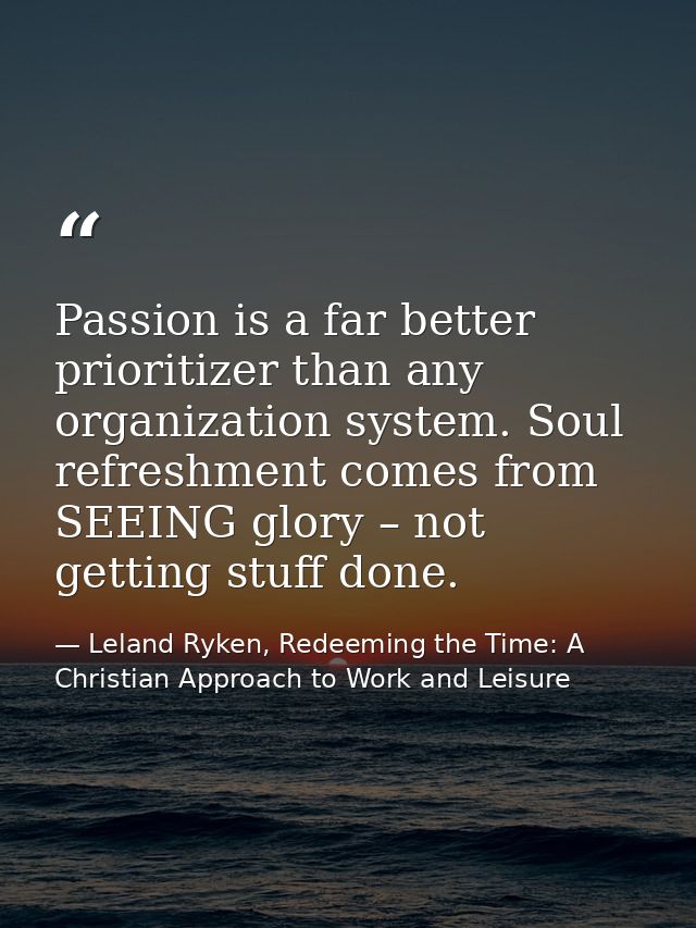Passion is a far better prioritizer than any organization system. Soul refreshment comes from SEEING glory – not getting — Leland Ryken, Redeeming the Time: A Christian Approach to Work and Leisure