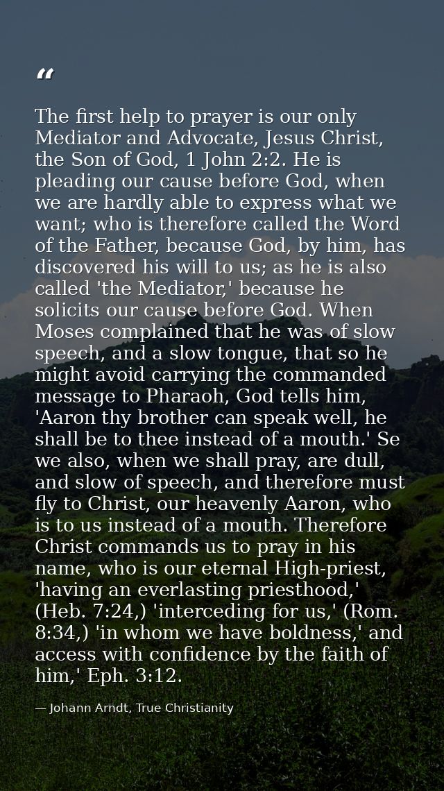 The first help to prayer is our only Mediator and Advocate, Jesus Christ, the Son of God, 1 John 2:2. He is pleading our — Johann Arndt, True Christianity