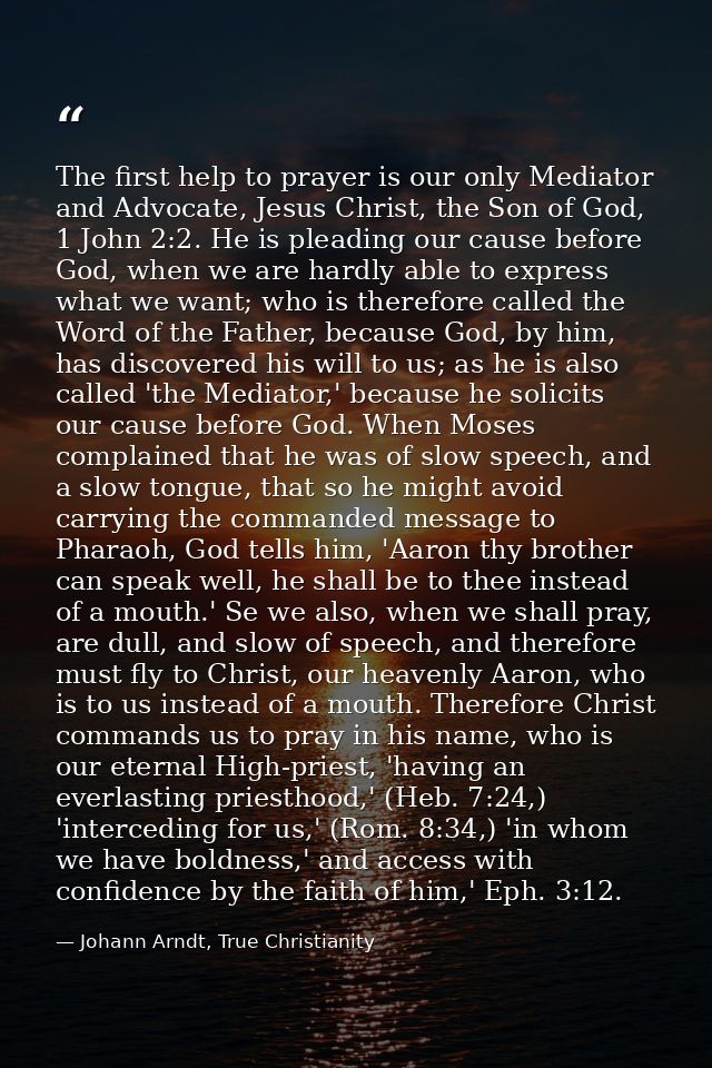 The first help to prayer is our only Mediator and Advocate, Jesus Christ, the Son of God, 1 John 2:2. He is pleading our — Johann Arndt, True Christianity