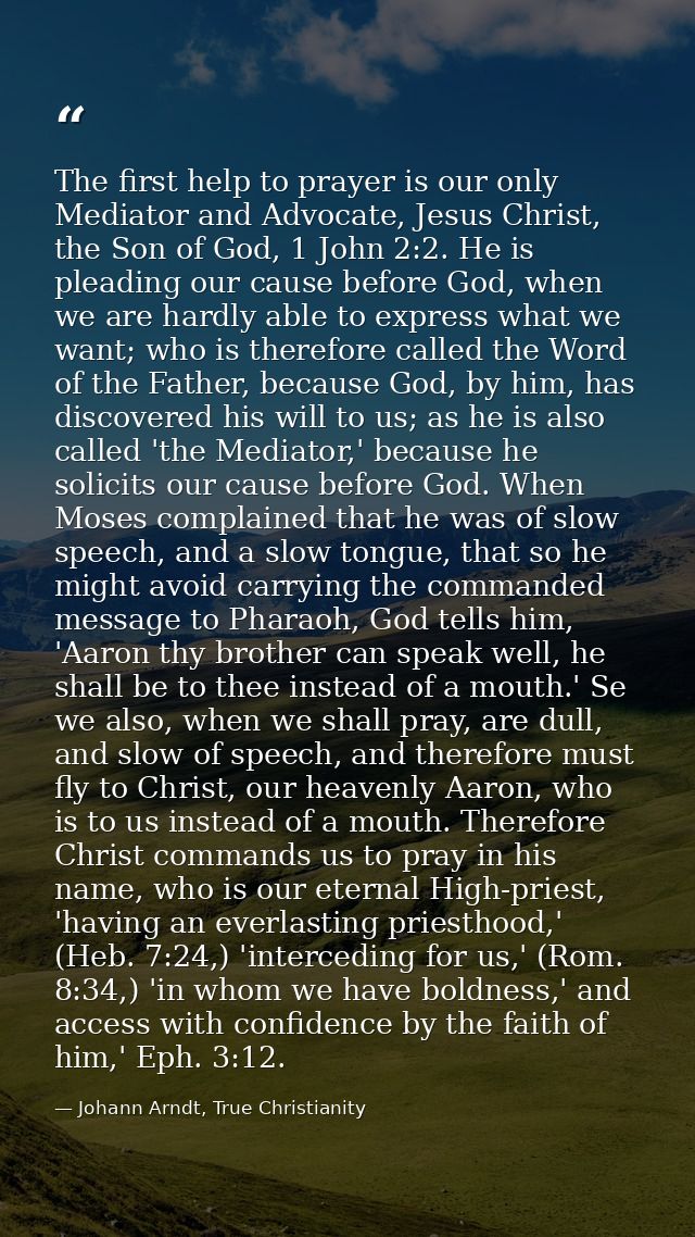 The first help to prayer is our only Mediator and Advocate, Jesus Christ, the Son of God, 1 John 2:2. He is pleading our — Johann Arndt, True Christianity