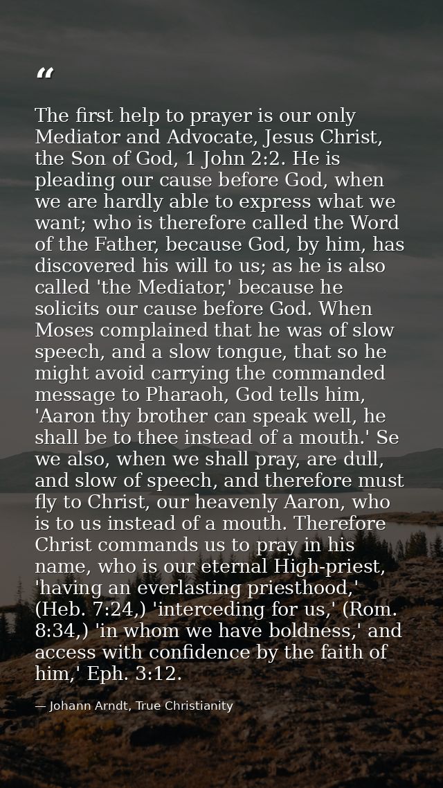 The first help to prayer is our only Mediator and Advocate, Jesus Christ, the Son of God, 1 John 2:2. He is pleading our — Johann Arndt, True Christianity