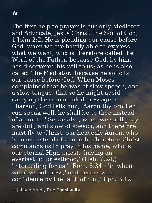 The first help to prayer is our only Mediator and Advocate, Jesus Christ, the Son of God, 1 John 2:2. He is pleading our — Johann Arndt, True Christianity