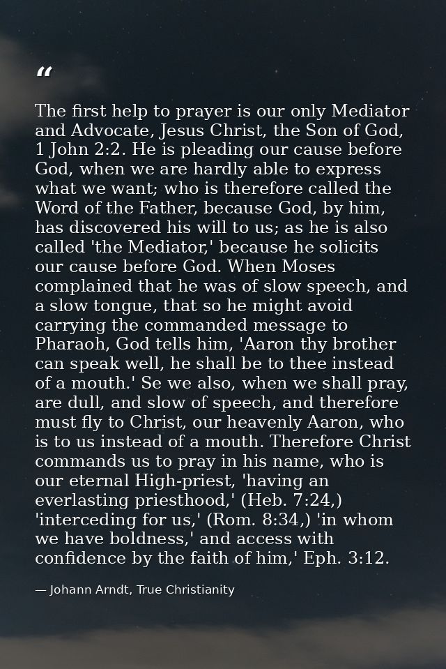 The first help to prayer is our only Mediator and Advocate, Jesus Christ, the Son of God, 1 John 2:2. He is pleading our — Johann Arndt, True Christianity