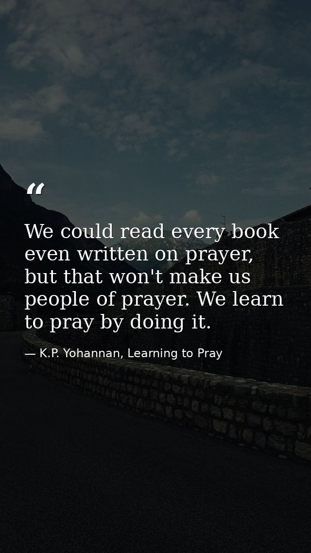 We could read every book even written on prayer, but that won't make us people of prayer. We learn to pray by doing it. — K.P. Yohannan, Learning to Pray