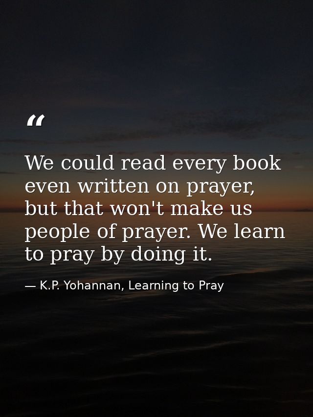 We could read every book even written on prayer, but that won't make us people of prayer. We learn to pray by doing it. — K.P. Yohannan, Learning to Pray