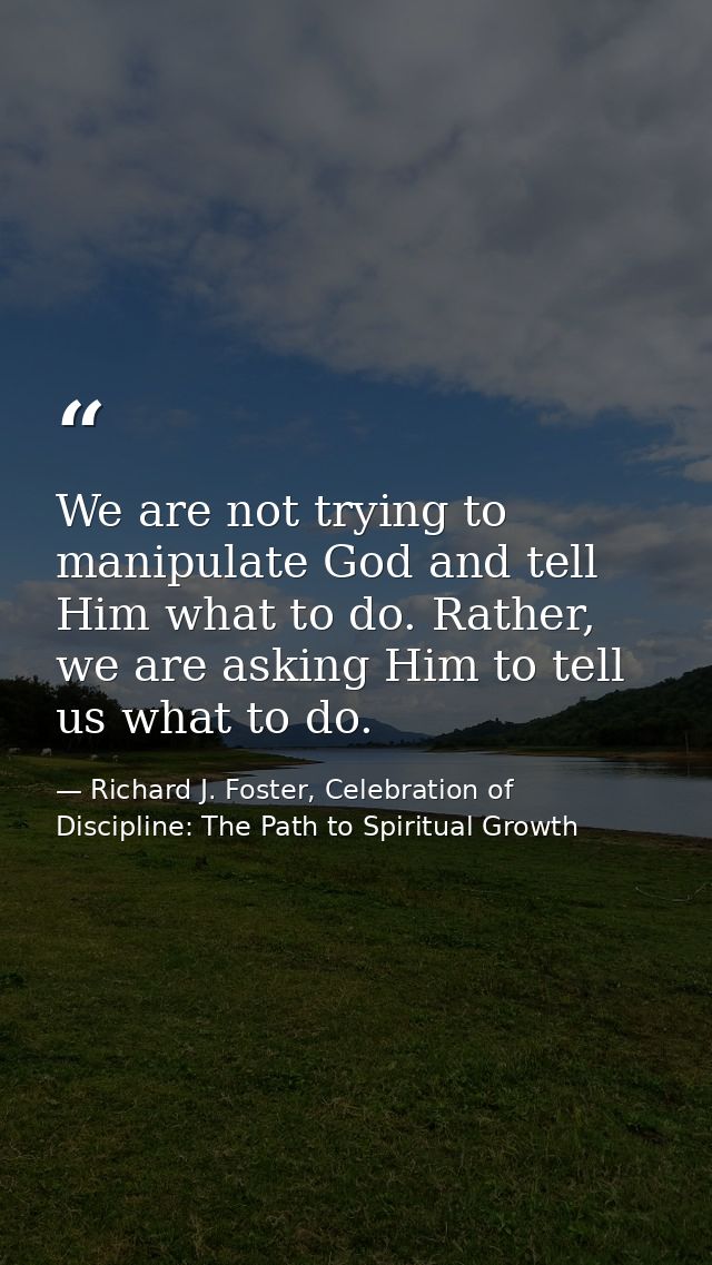 We are not trying to manipulate God and tell Him what to do. Rather, we are asking Him to tell us what to do. — Richard J. Foster, Celebration of Discipline: The Path to Spiritual Growth