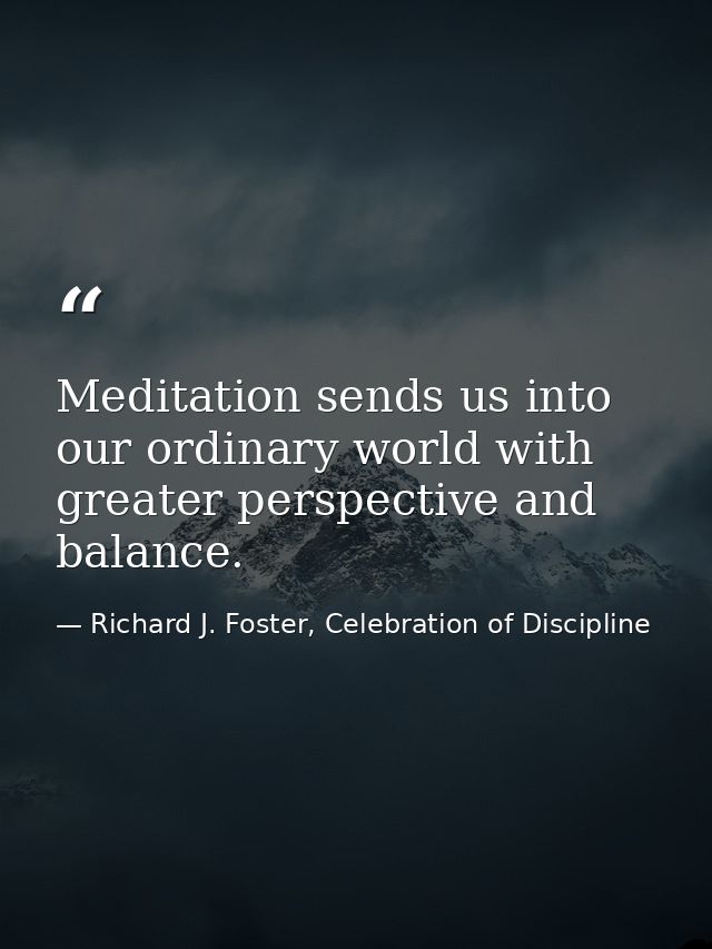 Meditation sends us into our ordinary world with greater perspective and balance. — Richard J. Foster, Celebration of Discipline