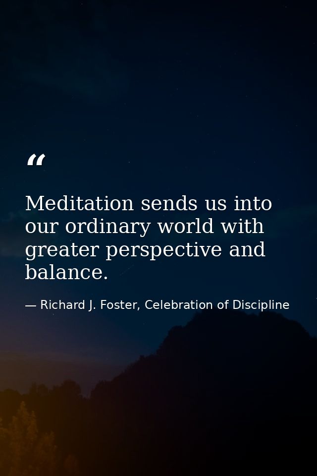 Meditation sends us into our ordinary world with greater perspective and balance. — Richard J. Foster, Celebration of Discipline