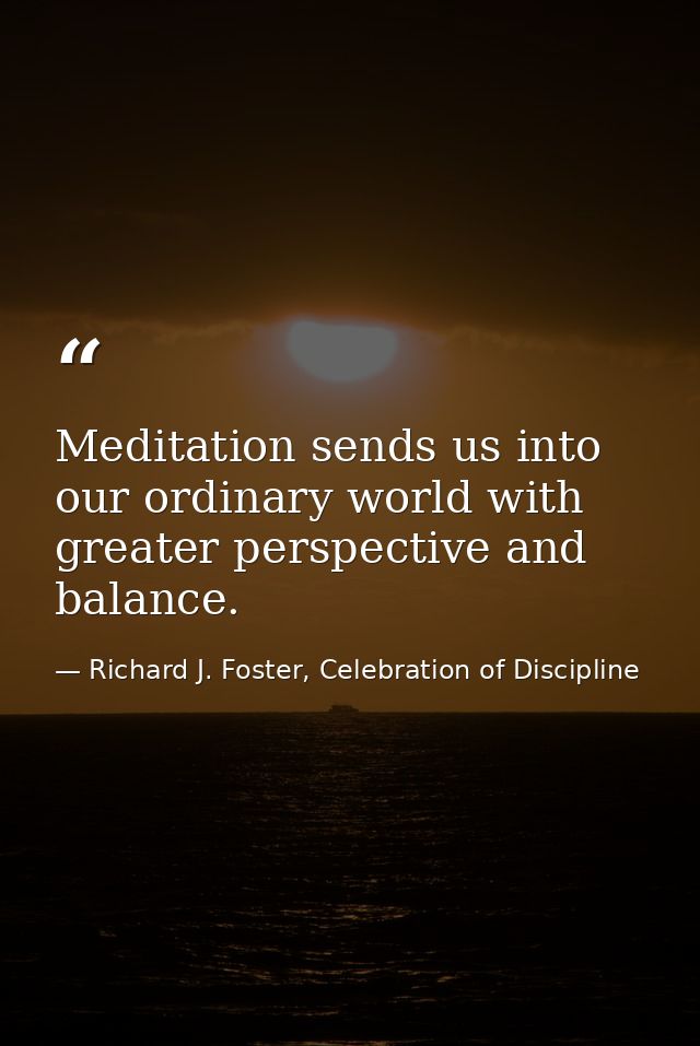 Meditation sends us into our ordinary world with greater perspective and balance. — Richard J. Foster, Celebration of Discipline