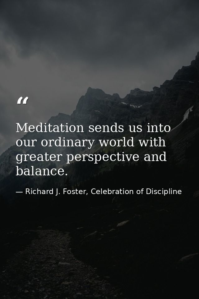 Meditation sends us into our ordinary world with greater perspective and balance. — Richard J. Foster, Celebration of Discipline