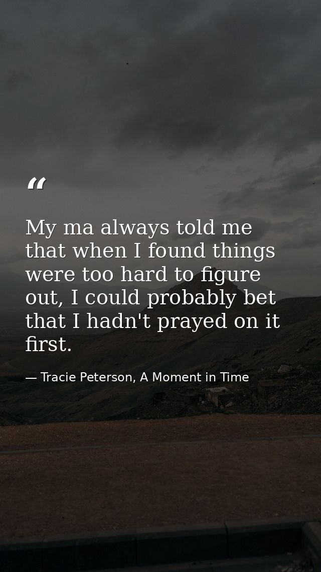 My ma always told me that when I found things were too hard to figure out, I could probably bet that I hadn't prayed on  — Tracie Peterson, A Moment in Time