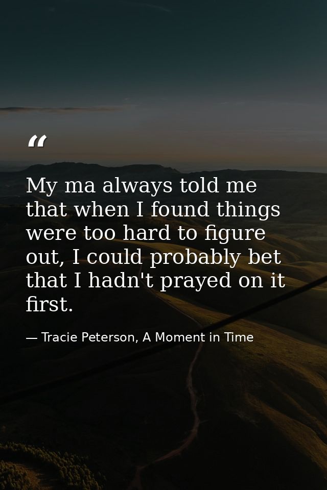 My ma always told me that when I found things were too hard to figure out, I could probably bet that I hadn't prayed on  — Tracie Peterson, A Moment in Time